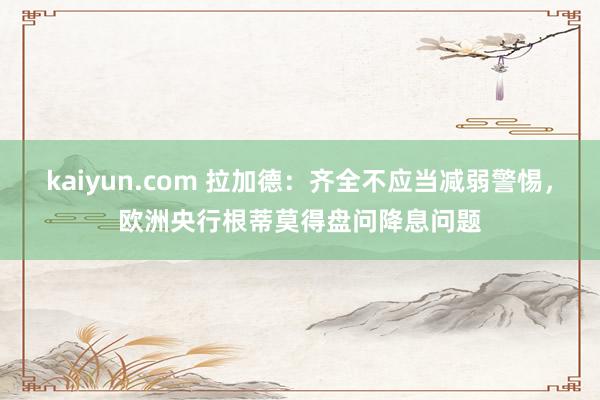 kaiyun.com 拉加德：齐全不应当减弱警惕，欧洲央行根蒂莫得盘问降息问题