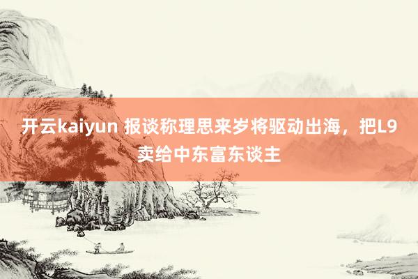 开云kaiyun 报谈称理思来岁将驱动出海，把L9卖给中东富东谈主