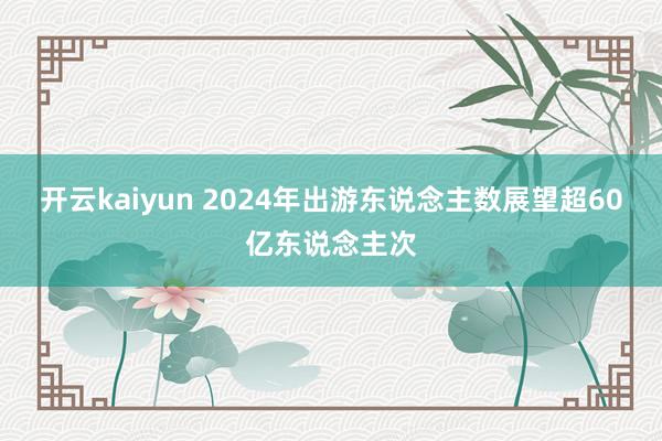 开云kaiyun 2024年出游东说念主数展望超60亿东说念主次