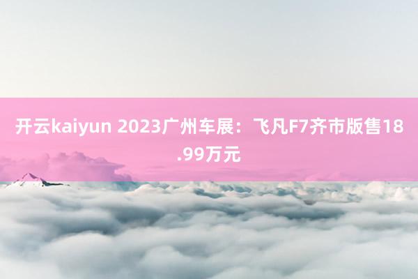 开云kaiyun 2023广州车展：飞凡F7齐市版售18.99万元