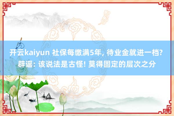 开云kaiyun 社保每缴满5年, 待业金就进一档? 辟谣: 该说法是古怪! 莫得固定的层次之分