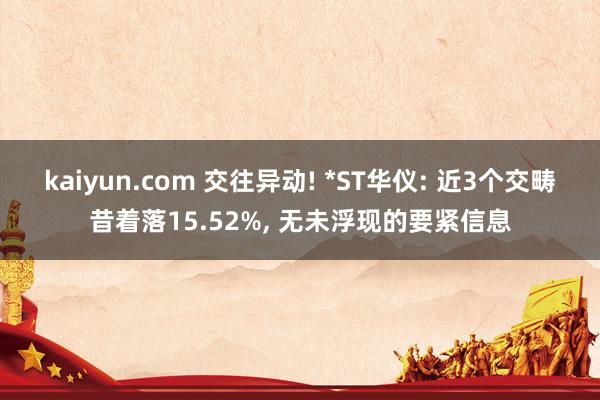 kaiyun.com 交往异动! *ST华仪: 近3个交畴昔着落15.52%, 无未浮现的要紧信息