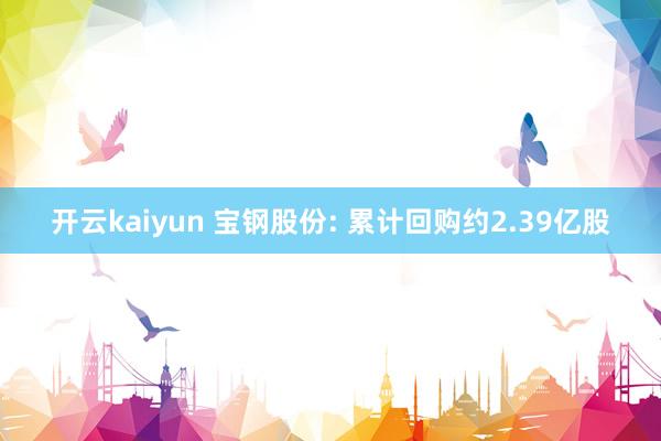 开云kaiyun 宝钢股份: 累计回购约2.39亿股