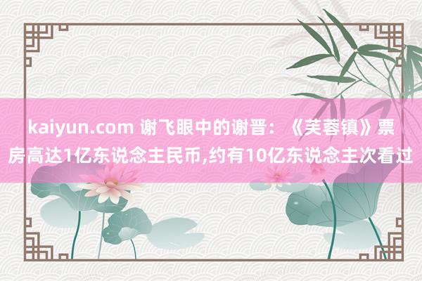 kaiyun.com 谢飞眼中的谢晋：《芙蓉镇》票房高达1亿东说念主民币,约有10亿东说念主次看过