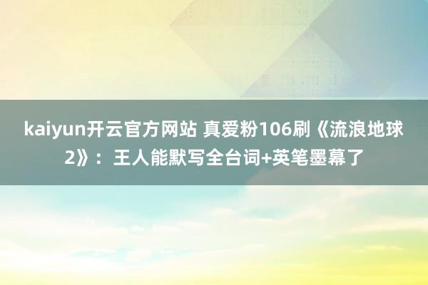 kaiyun开云官方网站 真爱粉106刷《流浪地球2》：王人能默写全台词+英笔墨幕了