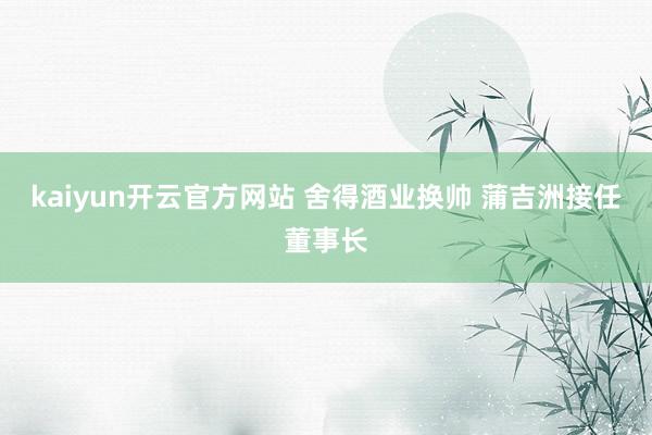 kaiyun开云官方网站 舍得酒业换帅 蒲吉洲接任董事长