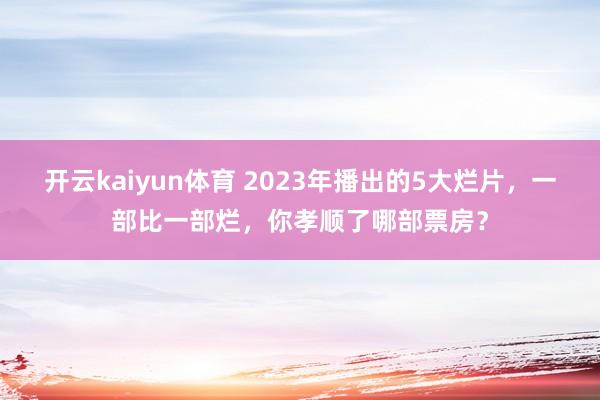 开云kaiyun体育 2023年播出的5大烂片，一部比一部烂，你孝顺了哪部票房？