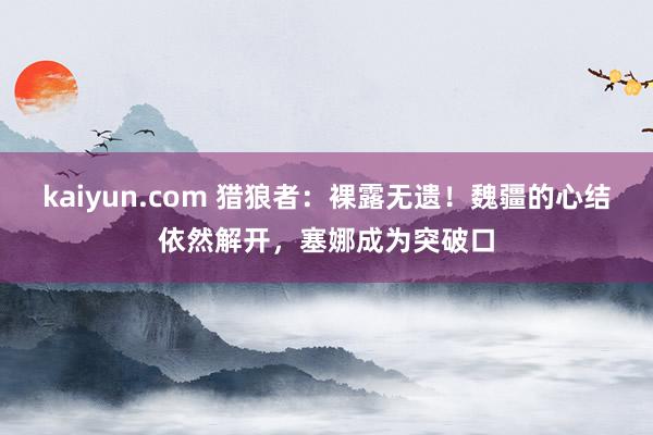 kaiyun.com 猎狼者：裸露无遗！魏疆的心结依然解开，塞娜成为突破口