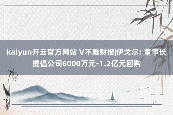 kaiyun开云官方网站 V不雅财报|伊戈尔: 董事长提倡公司6000万元-1.2亿元回购