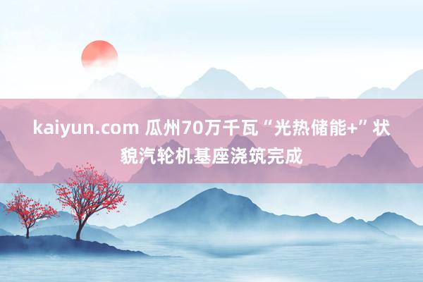 kaiyun.com 瓜州70万千瓦“光热储能+”状貌汽轮机基座浇筑完成