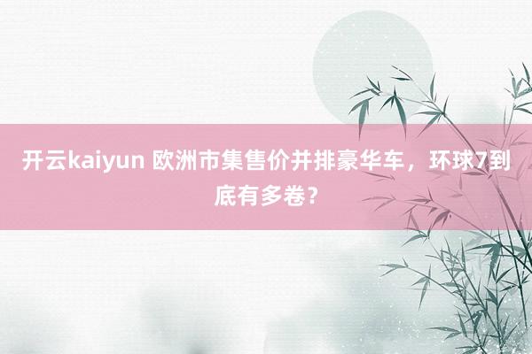 开云kaiyun 欧洲市集售价并排豪华车，环球7到底有多卷？