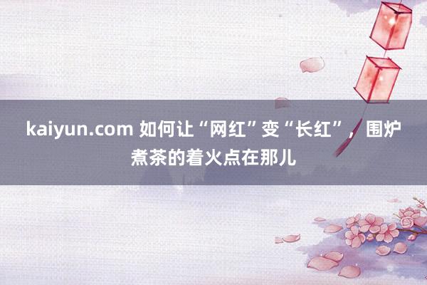 kaiyun.com 如何让“网红”变“长红”，围炉煮茶的着火点在那儿