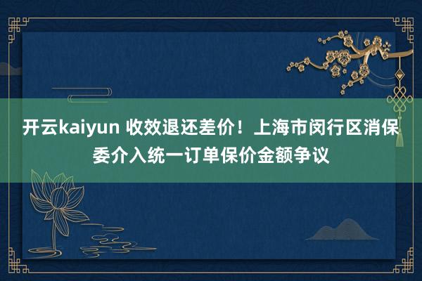 开云kaiyun 收效退还差价！上海市闵行区消保委介入统一订单保价金额争议