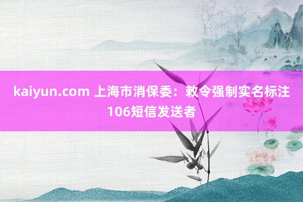 kaiyun.com 上海市消保委：敕令强制实名标注106短信发送者