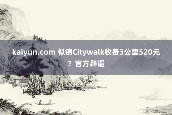 kaiyun.com 似锦Citywalk收费3公里520元？官方辟谣