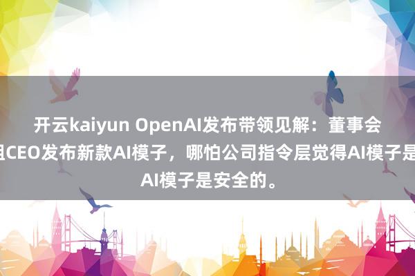 开云kaiyun OpenAI发布带领见解：董事会不祥拦阻CEO发布新款AI模子，哪怕公司指令层觉得AI模子是安全的。