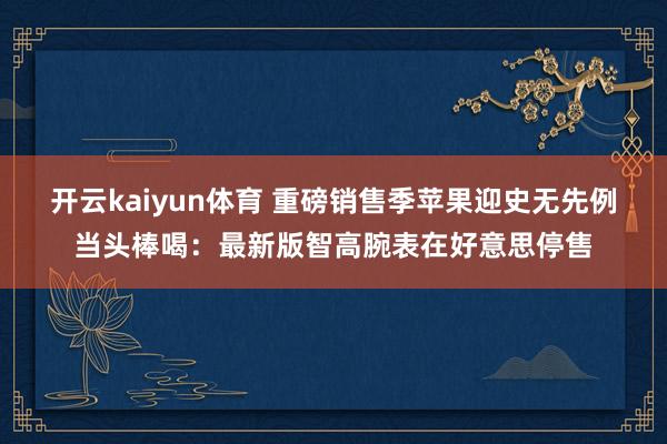 开云kaiyun体育 重磅销售季苹果迎史无先例当头棒喝：最新版智高腕表在好意思停售