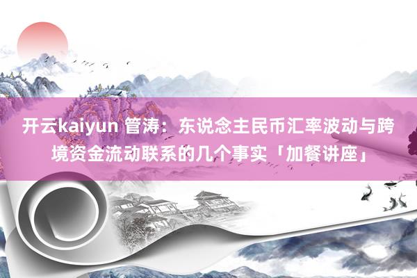 开云kaiyun 管涛：东说念主民币汇率波动与跨境资金流动联系的几个事实「加餐讲座」