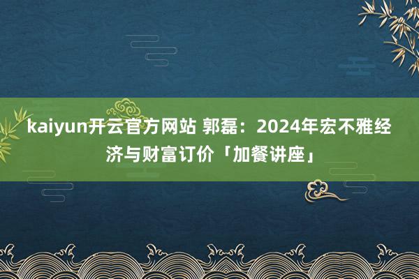 kaiyun开云官方网站 郭磊：2024年宏不雅经济与财富订价「加餐讲座」