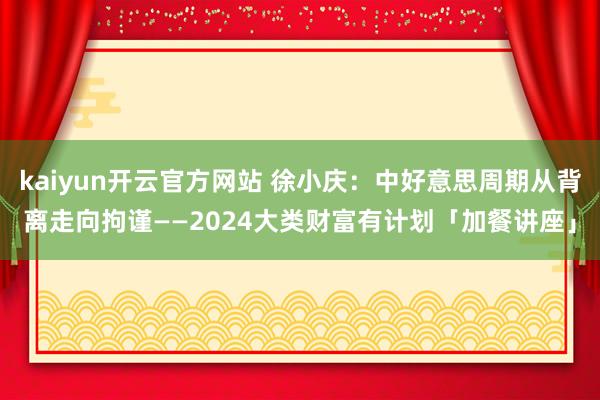 kaiyun开云官方网站 徐小庆：中好意思周期从背离走向拘谨——2024大类财富有计划「加餐讲座」