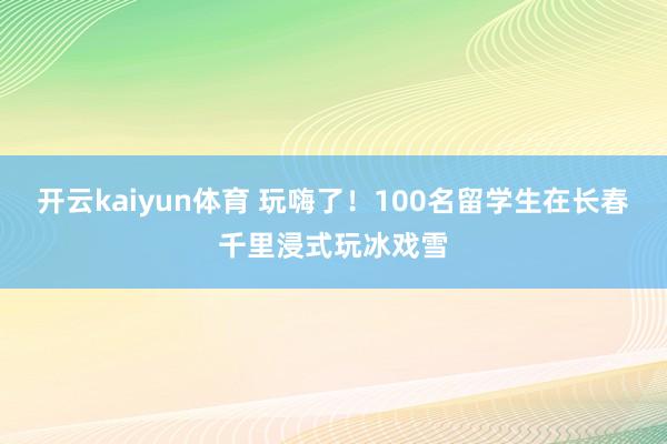 开云kaiyun体育 玩嗨了！100名留学生在长春千里浸式玩冰戏雪