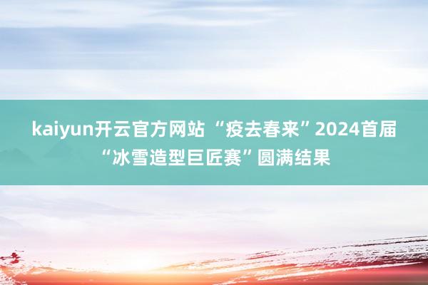 kaiyun开云官方网站 “疫去春来”2024首届“冰雪造型巨匠赛”圆满结果