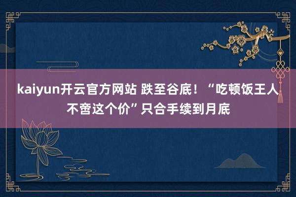 kaiyun开云官方网站 跌至谷底！“吃顿饭王人不啻这个价”只合手续到月底