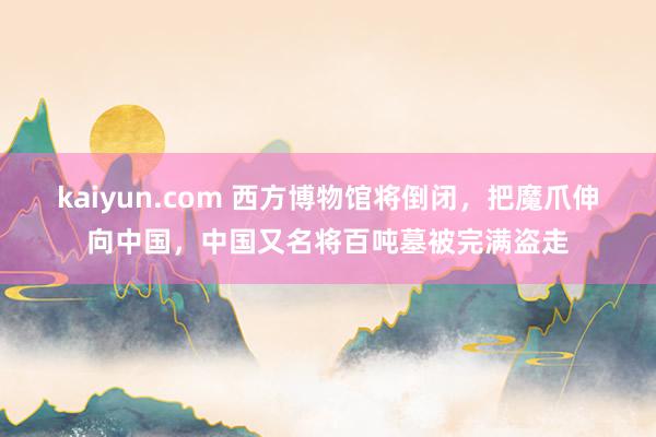 kaiyun.com 西方博物馆将倒闭，把魔爪伸向中国，中国又名将百吨墓被完满盗走