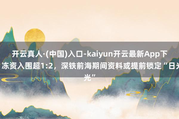 开云真人·(中国)入口-kaiyun开云最新App下载 冻资入围超1:2，深铁前海期间资料或提前锁定“日光”