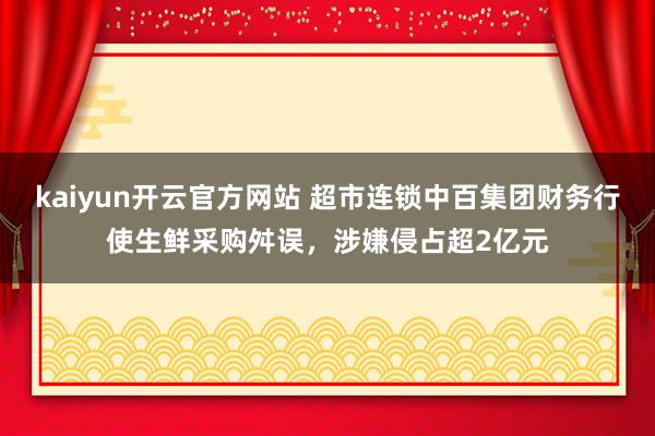 kaiyun开云官方网站 超市连锁中百集团财务行使生鲜采购舛误，涉嫌侵占超2亿元