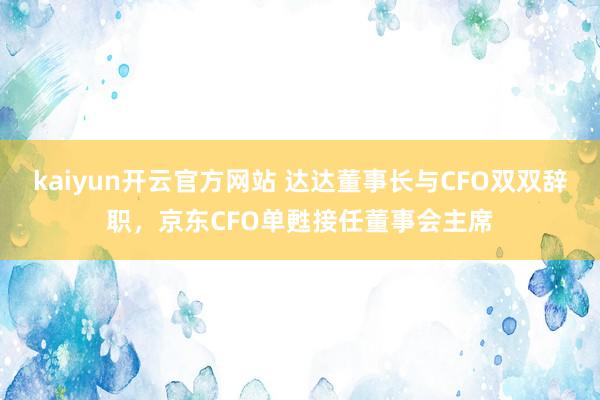 kaiyun开云官方网站 达达董事长与CFO双双辞职，京东CFO单甦接任董事会主席