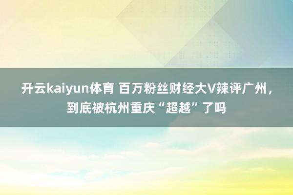 开云kaiyun体育 百万粉丝财经大V辣评广州，到底被杭州重庆“超越”了吗