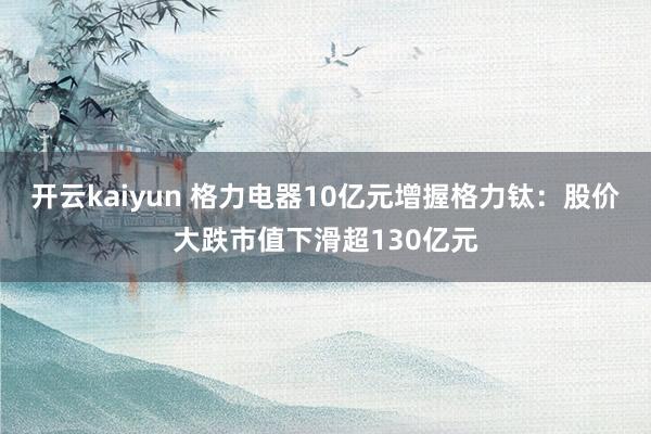 开云kaiyun 格力电器10亿元增握格力钛：股价大跌市值下滑超130亿元