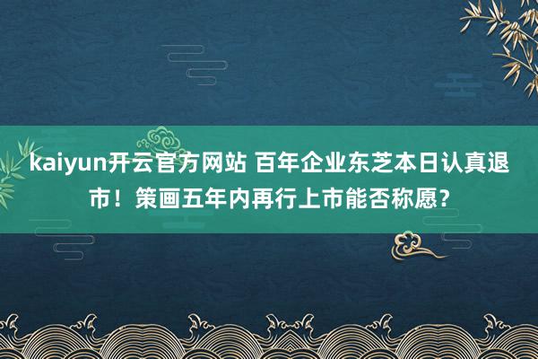 kaiyun开云官方网站 百年企业东芝本日认真退市！策画五年内再行上市能否称愿？