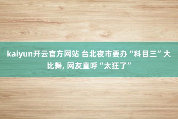 kaiyun开云官方网站 台北夜市要办“科目三”大比舞, 网友直呼“太狂了”