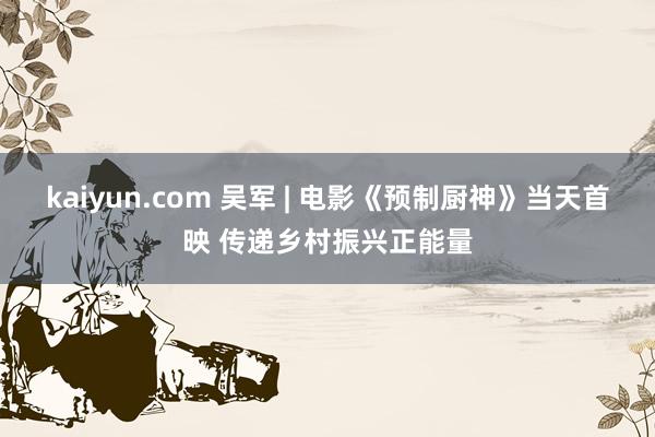 kaiyun.com 吴军 | 电影《预制厨神》当天首映 传递乡村振兴正能量