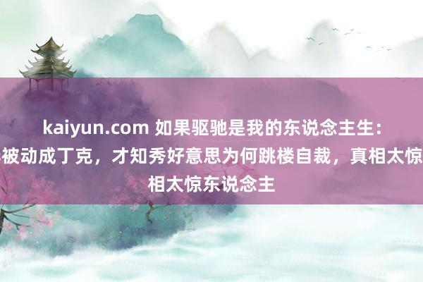 kaiyun.com 如果驱驰是我的东说念主生：看到若华被动成丁克，才知秀好意思为何跳楼自裁，真相太惊东说念主