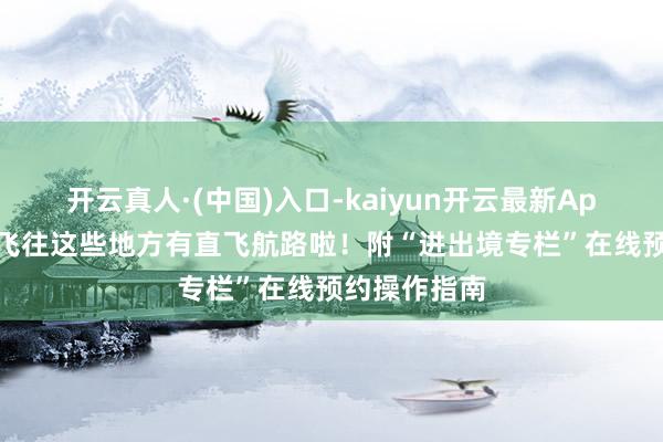 开云真人·(中国)入口-kaiyun开云最新App下载 上海飞往这些地方有直飞航路啦！附“进出境专栏”在线预约操作指南