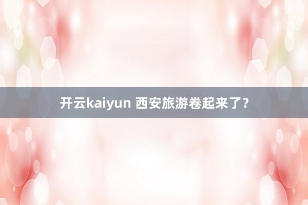 开云kaiyun 西安旅游卷起来了？