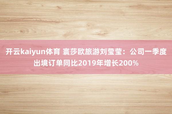 开云kaiyun体育 寰莎欧旅游刘莹莹：公司一季度出境订单同比2019年增长200%