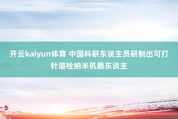 开云kaiyun体育 中国科研东谈主员研制出可打针溶栓纳米机器东谈主