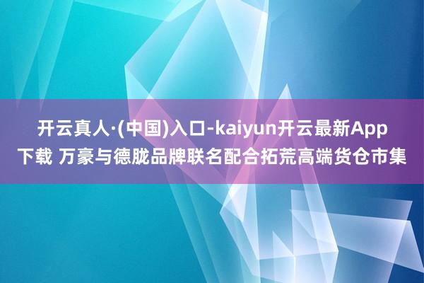 开云真人·(中国)入口-kaiyun开云最新App下载 万豪与德胧品牌联名配合拓荒高端货仓市集