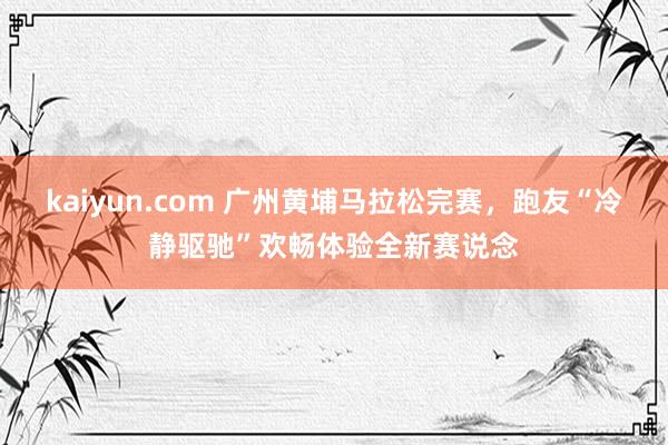 kaiyun.com 广州黄埔马拉松完赛，跑友“冷静驱驰”欢畅体验全新赛说念