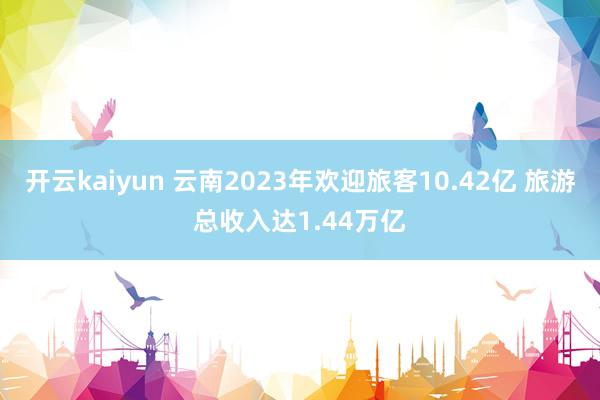 开云kaiyun 云南2023年欢迎旅客10.42亿 旅游总收入达1.44万亿