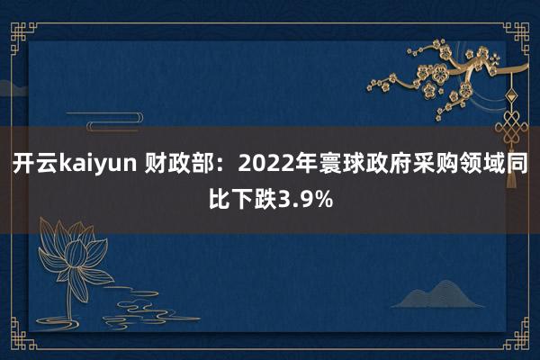 开云kaiyun 财政部：2022年寰球政府采购领域同比下跌3.9%