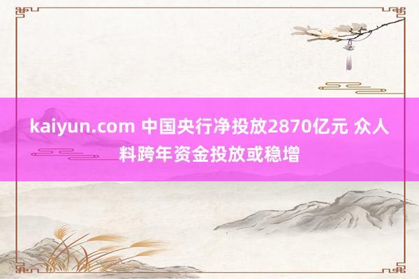 kaiyun.com 中国央行净投放2870亿元 众人料跨年资金投放或稳增