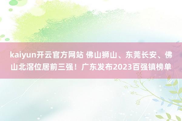 kaiyun开云官方网站 佛山狮山、东莞长安、佛山北滘位居前三强！广东发布2023百强镇榜单