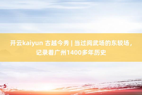 开云kaiyun 古越今秀 | 当过阅武场的东较场，记录着广州1400多年历史