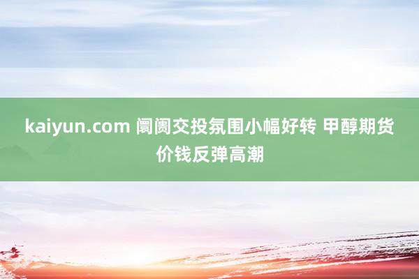 kaiyun.com 阛阓交投氛围小幅好转 甲醇期货价钱反弹高潮