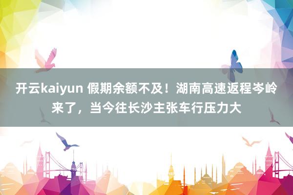 开云kaiyun 假期余额不及！湖南高速返程岑岭来了，当今往长沙主张车行压力大